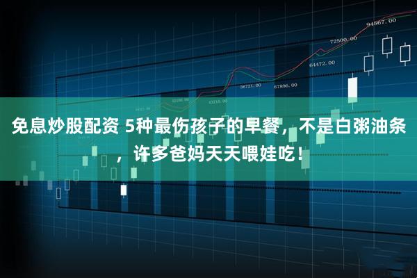免息炒股配资 5种最伤孩子的早餐，不是白粥油条，许多爸妈天天喂娃吃！