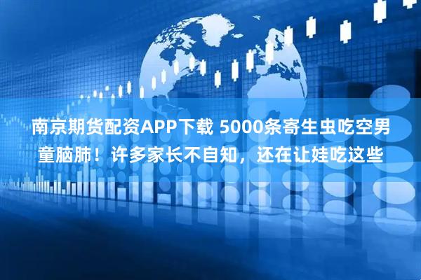 南京期货配资APP下载 5000条寄生虫吃空男童脑肺！许多家长不自知，还在让娃吃这些