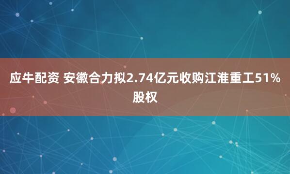 应牛配资 安徽合力拟2.74亿元收购江淮重工51%股权