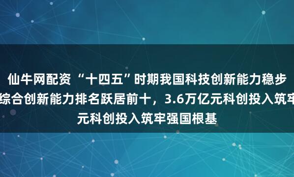 仙牛网配资 “十四五”时期我国科技创新能力稳步提升 国家综合创新能力排名跃居前十，3.6万亿元科创投入筑牢强国根基