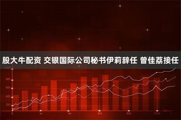 股大牛配资 交银国际公司秘书伊莉辞任 曾佳荔接任