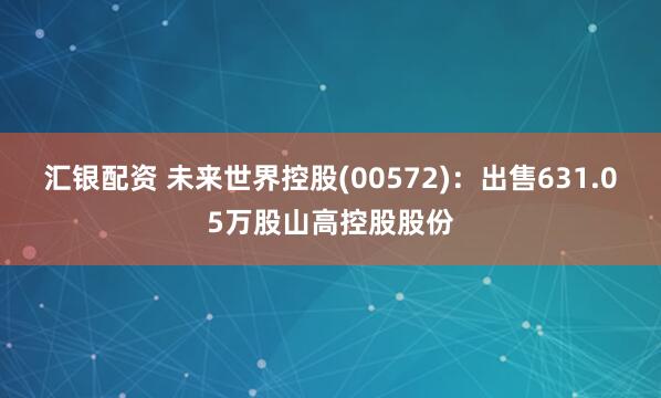 汇银配资 未来世界控股(00572)：出售631.05万股山高控股股份