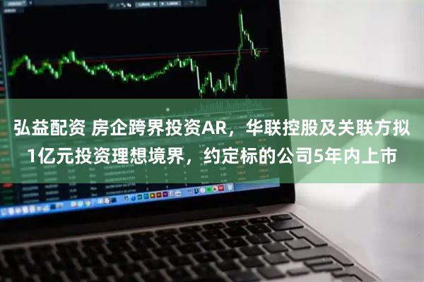 弘益配资 房企跨界投资AR，华联控股及关联方拟1亿元投资理想境界，约定标的公司5年内上市