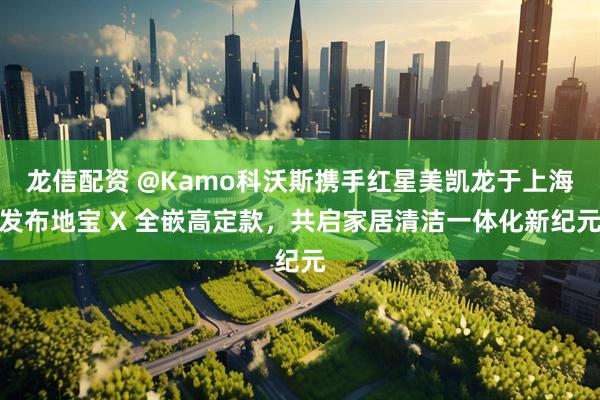 龙信配资 @Kamo科沃斯携手红星美凯龙于上海发布地宝 X 全嵌高定款，共启家居清洁一体化新纪元