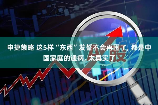 申捷策略 这5样“东西”发誓不会再囤了, 都是中国家庭的通病, 太真实了