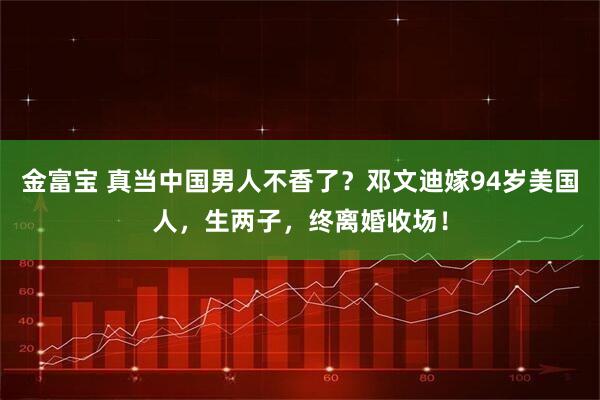 金富宝 真当中国男人不香了？邓文迪嫁94岁美国人，生两子，终离婚收场！