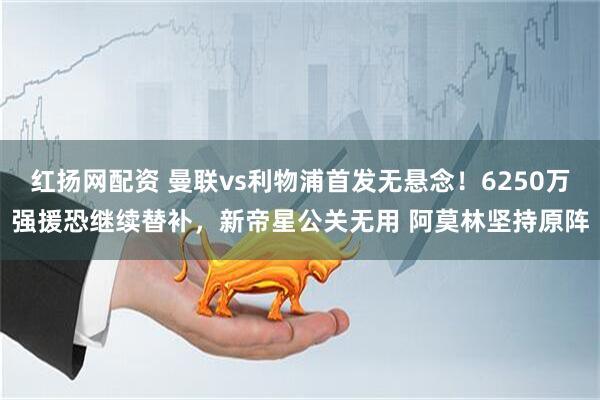 红扬网配资 曼联vs利物浦首发无悬念！6250万强援恐继续替补，新帝星公关无用 阿莫林坚持原阵