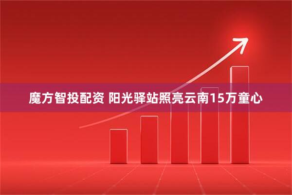 魔方智投配资 阳光驿站照亮云南15万童心