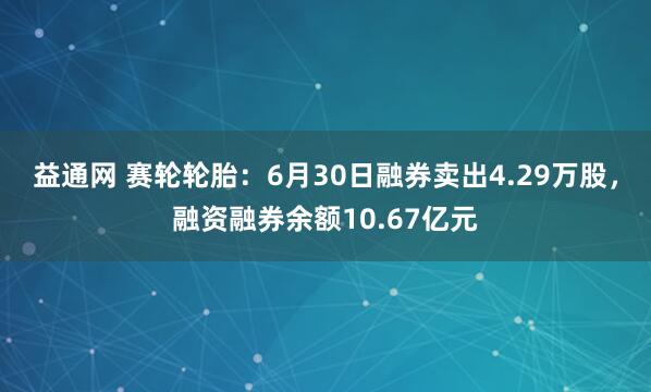 益通网 赛轮轮胎：6月30日融券卖出4.29万股，融资融券余额10.67亿元