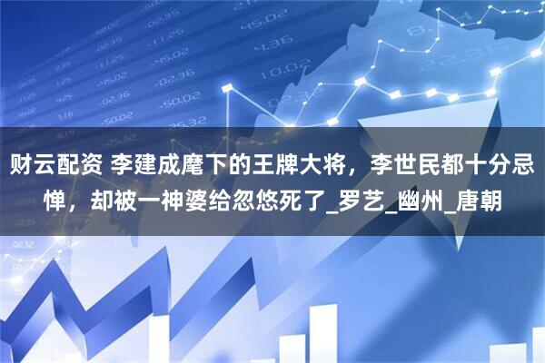 财云配资 李建成麾下的王牌大将，李世民都十分忌惮，却被一神婆给忽悠死了_罗艺_幽州_唐朝