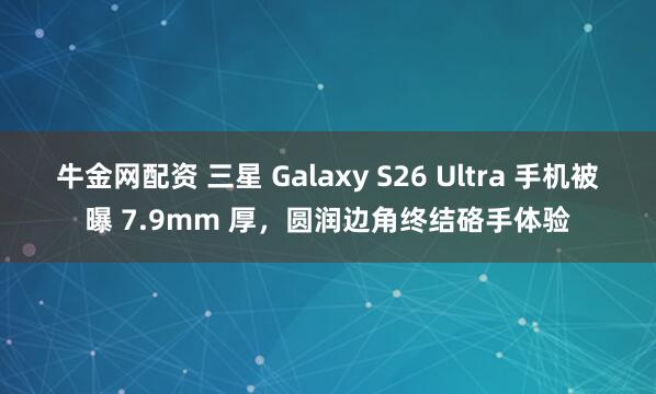 牛金网配资 三星 Galaxy S26 Ultra 手机被曝 7.9mm 厚，圆润边角终结硌手体验