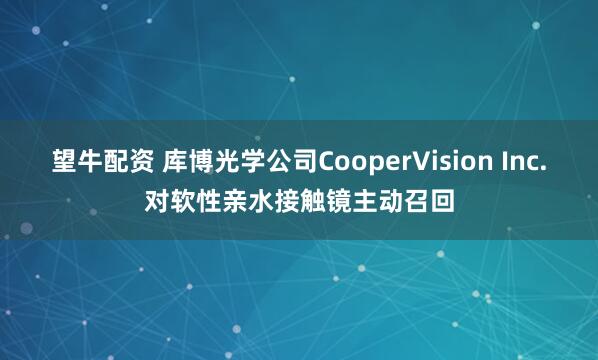 望牛配资 库博光学公司CooperVision Inc.对软性亲水接触镜主动召回